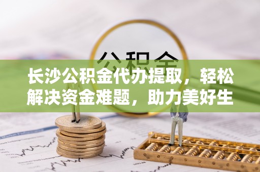 宁波长沙公积金代办提取，轻松解决资金难题，助力美好生活