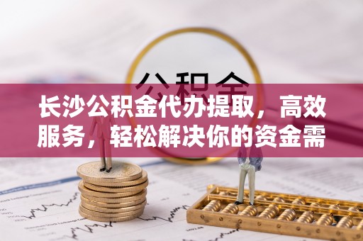 宁波长沙公积金代办提取，高效服务，轻松解决你的资金需求
