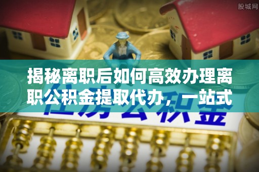 宁波揭秘离职后如何高效办理离职公积金提取代办，一站式服务全解析