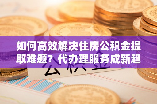 宁波如何高效解决住房公积金提取难题？代办理服务成新趋势