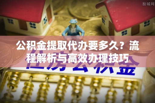 宁波公积金提取代办要多久？流程解析与高效办理技巧