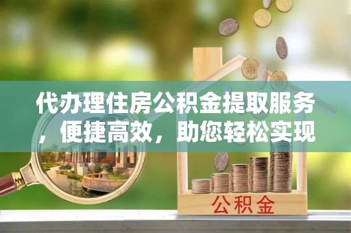 宁波代办理住房公积金提取服务，便捷高效，助您轻松实现资金规划