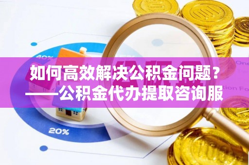 宁波如何高效解决公积金问题？——公积金代办提取咨询服务指南