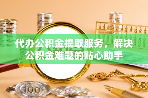 宁波代办公积金提取服务，解决公积金难题的贴心助手