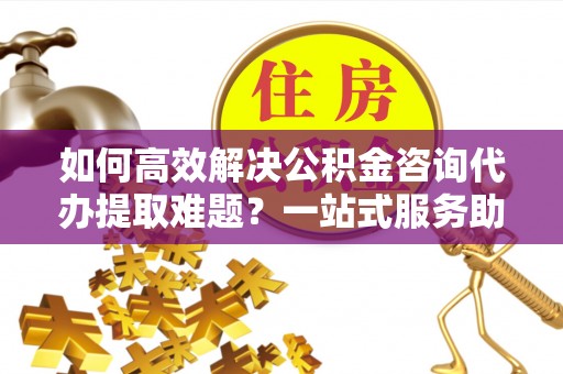 宁波如何高效解决公积金咨询代办提取难题？一站式服务助您轻松搞定